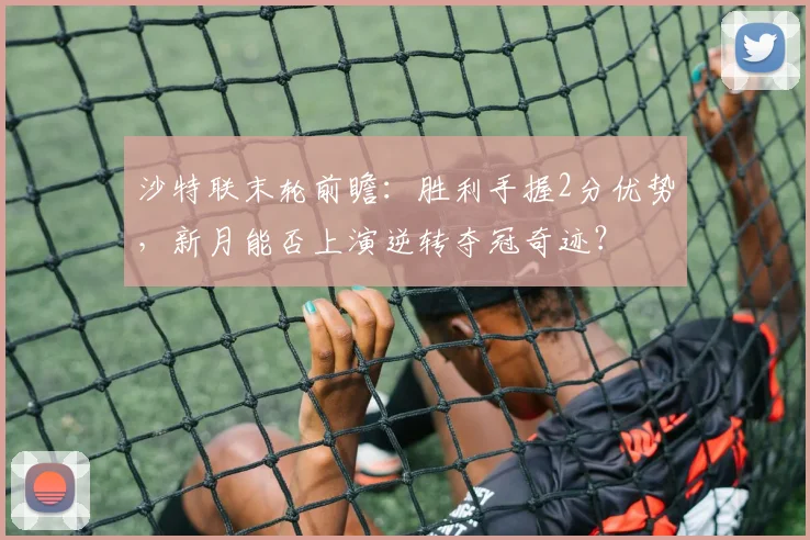 沙特联末轮前瞻:胜利手握2分优势,新月能否上演逆转夺冠奇迹?