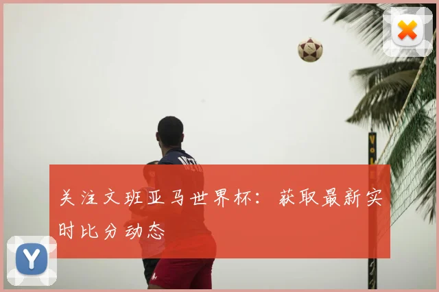 关注文班亚马世界杯：获取最新实时比分动态