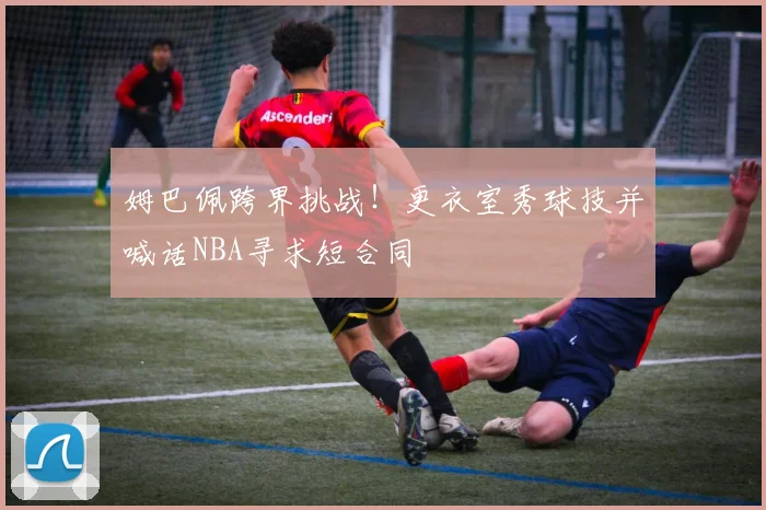 姆巴佩跨界挑战!更衣室秀球技并喊话NBA寻求短合同