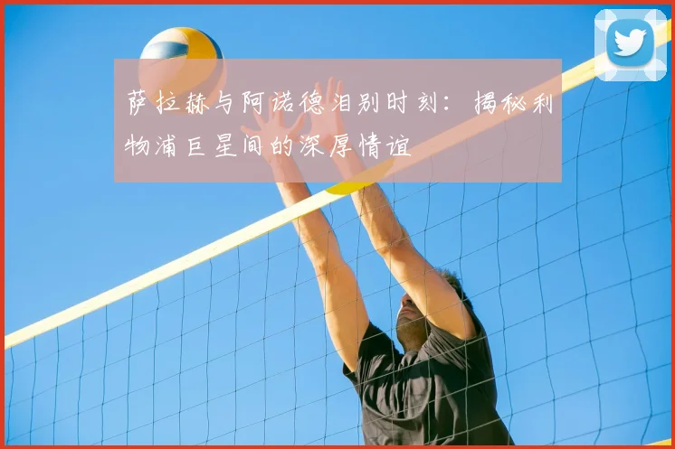 萨拉赫与阿诺德泪别时刻：揭秘利物浦巨星间的深厚情谊