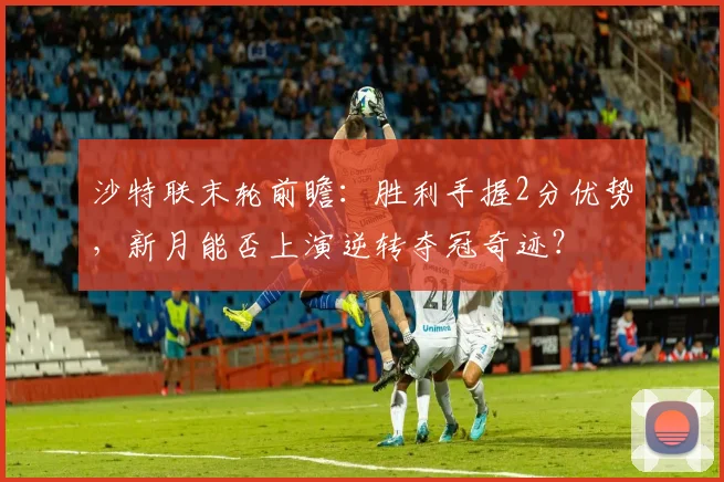 沙特联末轮前瞻：胜利手握2分优势，新月能否上演逆转夺冠奇迹？
