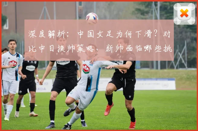 深度解析:中国女足为何下滑?对比中日换帅策略,新帅面临哪些挑战?
