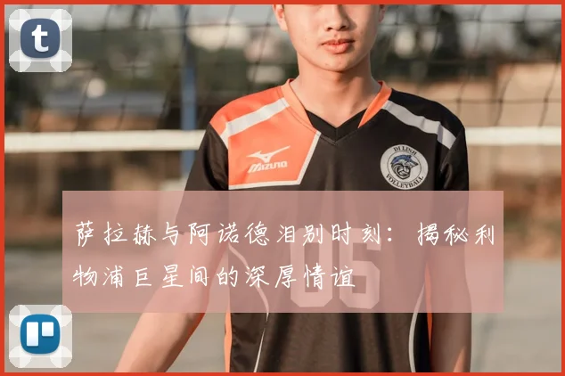 萨拉赫与阿诺德泪别时刻:揭秘利物浦巨星间的深厚情谊