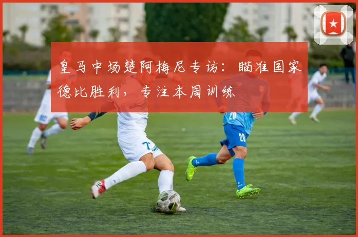 皇马中场楚阿梅尼专访:瞄准国家德比胜利,专注本周训练