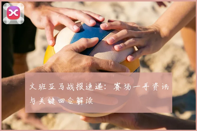 文班亚马战报速递:赛场一手资讯与关键回合解读