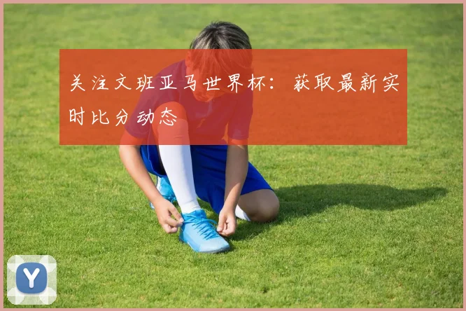 关注文班亚马世界杯:获取最新实时比分动态