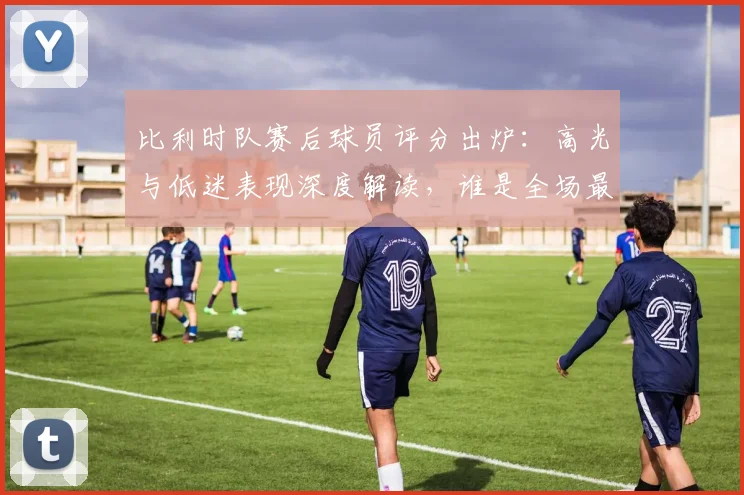 比利时队赛后球员评分出炉:高光与低迷表现深度解读,谁是全场最佳?