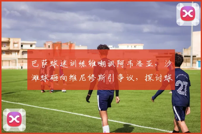 巴萨球迷训练锥嘲讽阿韦洛亚，沙滩球砸向维尼修斯引争议，探讨球场文明的边界