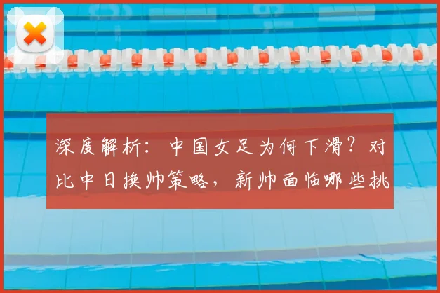 深度解析：中国女足为何下滑？对比中日换帅策略，新帅面临哪些挑战？